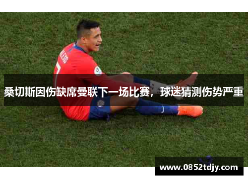 桑切斯因伤缺席曼联下一场比赛，球迷猜测伤势严重