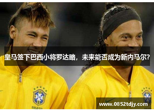 皇马签下巴西小将罗达略，未来能否成为新内马尔？