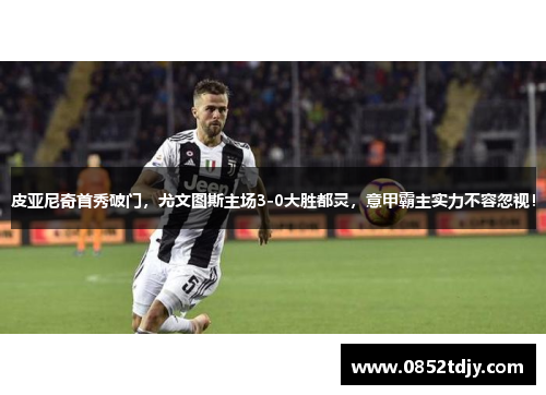 皮亚尼奇首秀破门，尤文图斯主场3-0大胜都灵，意甲霸主实力不容忽视！